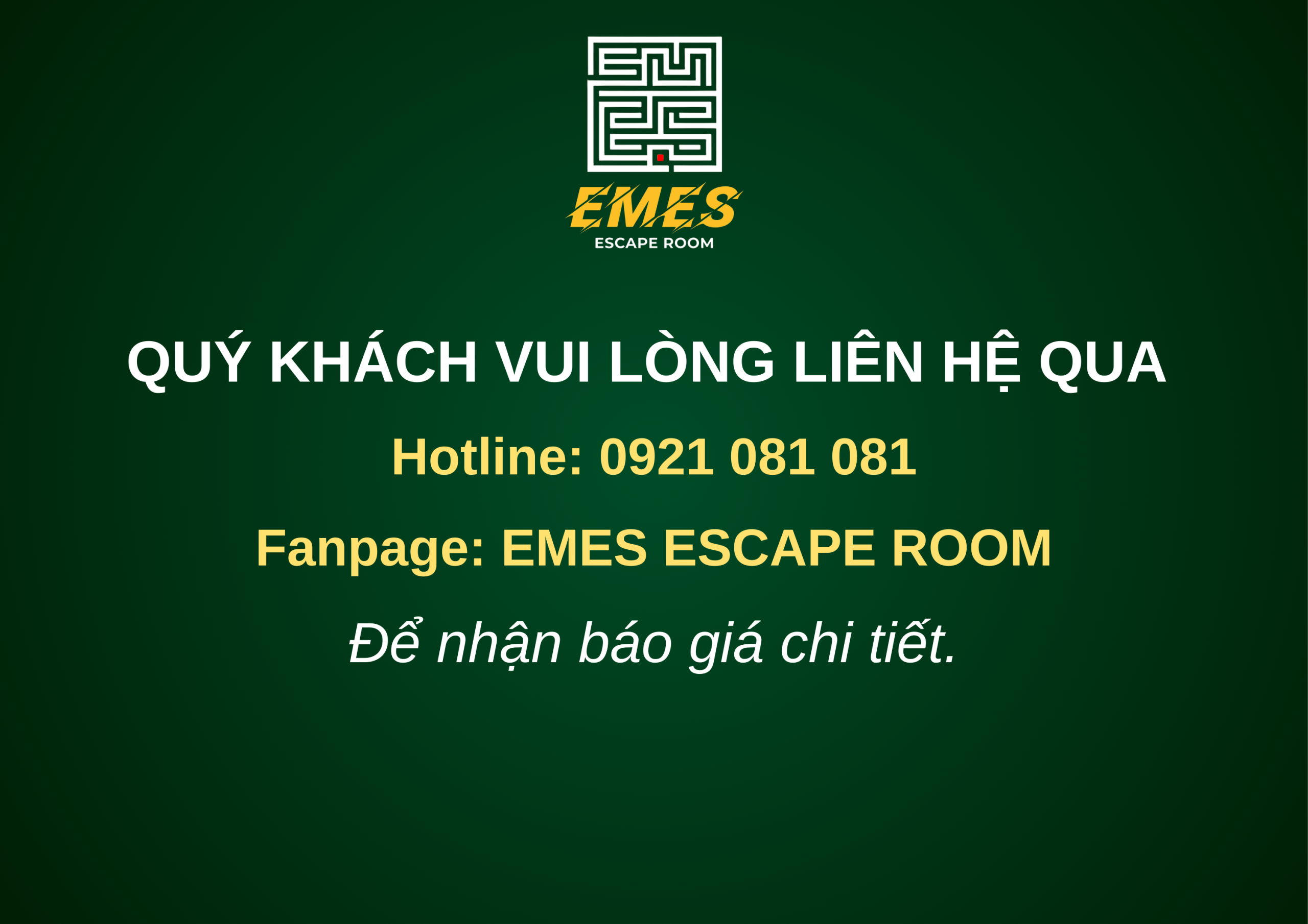 QUÝ KHÁCH VUI LÒNG LIÊN HỆ TRỰC TIẾP EMES ĐỂ NHẬN BÁO GIÁ CHI TIẾT HOTLINE 0921 081 081 FANPAGE EMES ESCAPE ROOM